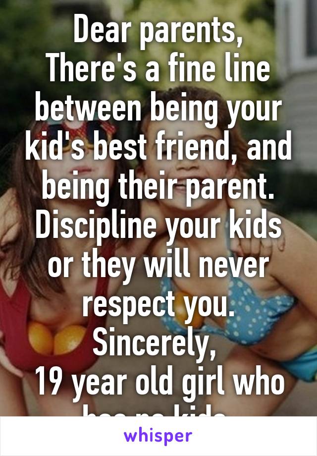 Dear parents,
There's a fine line between being your kid's best friend, and being their parent.
Discipline your kids or they will never respect you.
Sincerely, 
19 year old girl who has no kids.