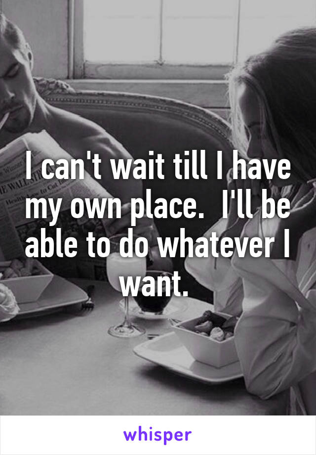 I can't wait till I have my own place.  I'll be able to do whatever I want. 