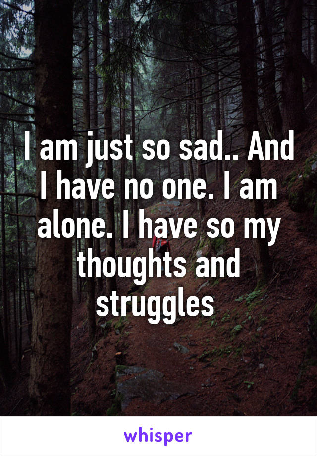 I am just so sad.. And I have no one. I am alone. I have so my thoughts and struggles 