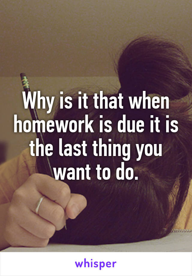 Why is it that when homework is due it is the last thing you want to do.