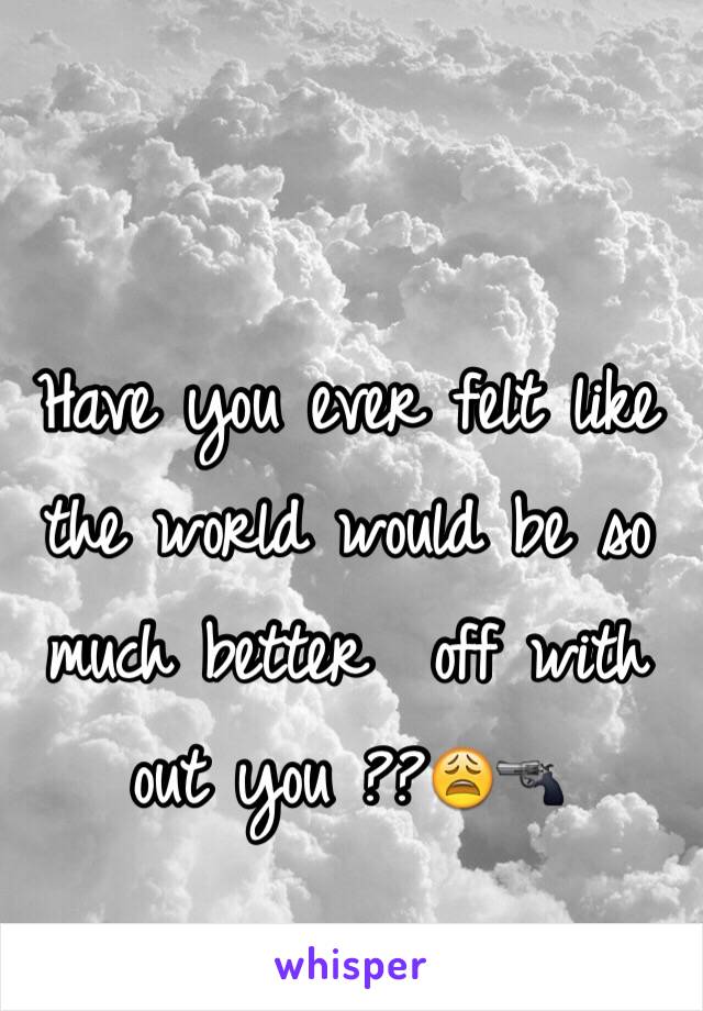 Have you ever felt like the world would be so much better  off with out you ??😩🔫