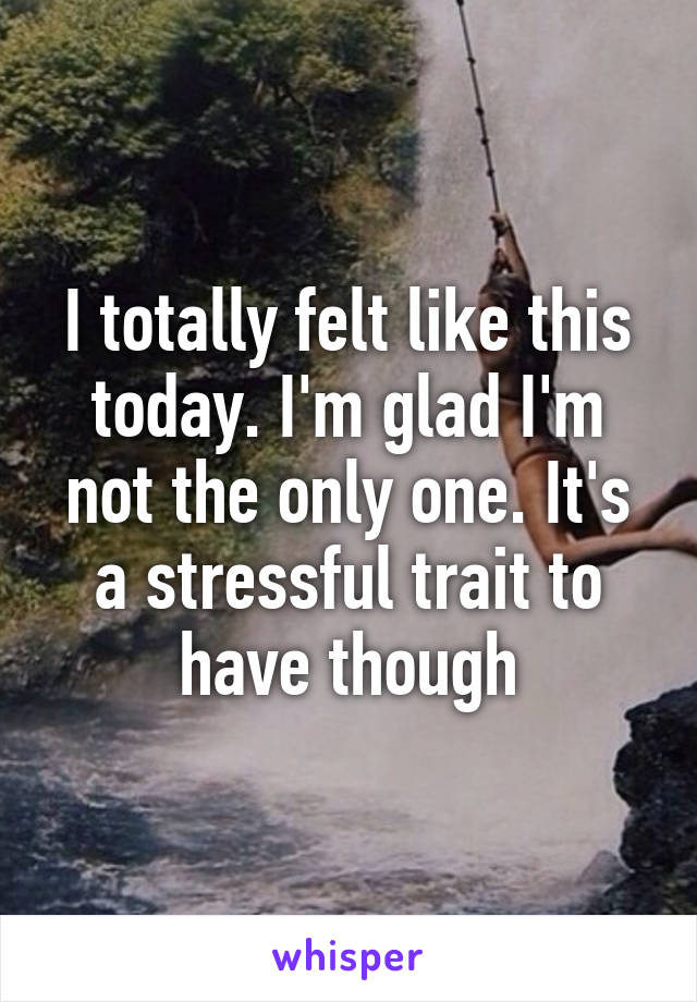 I totally felt like this today. I'm glad I'm not the only one. It's a stressful trait to have though