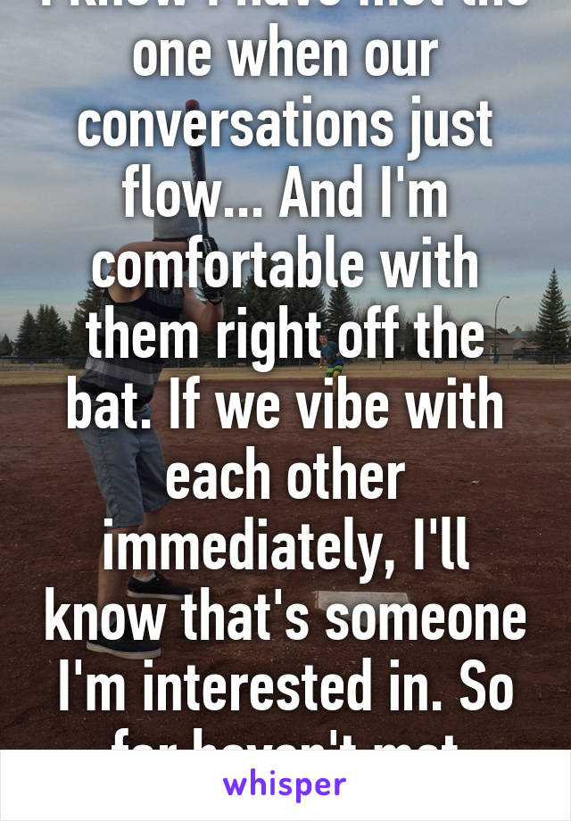 I know I have met the one when our conversations just flow... And I'm comfortable with them right off the bat. If we vibe with each other immediately, I'll know that's someone I'm interested in. So far haven't met anyone 