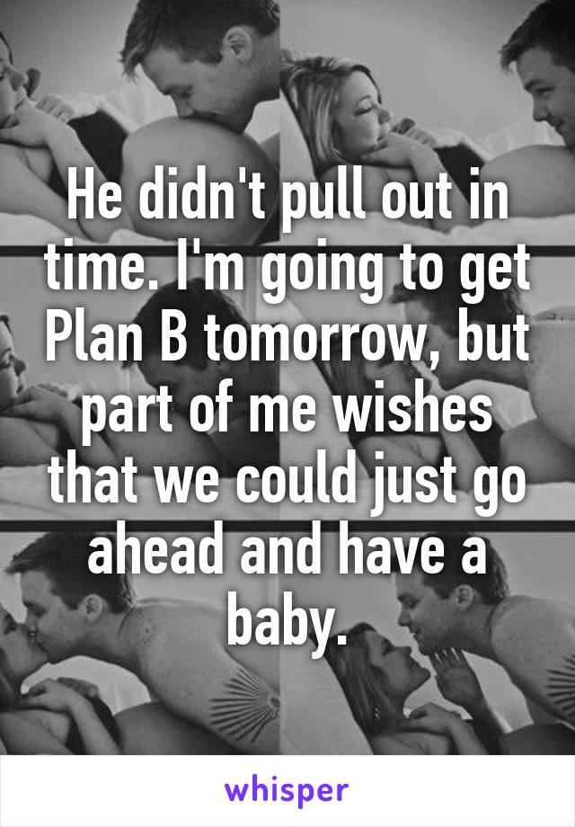 He didn't pull out in time. I'm going to get Plan B tomorrow, but part of me wishes that we could just go ahead and have a baby.