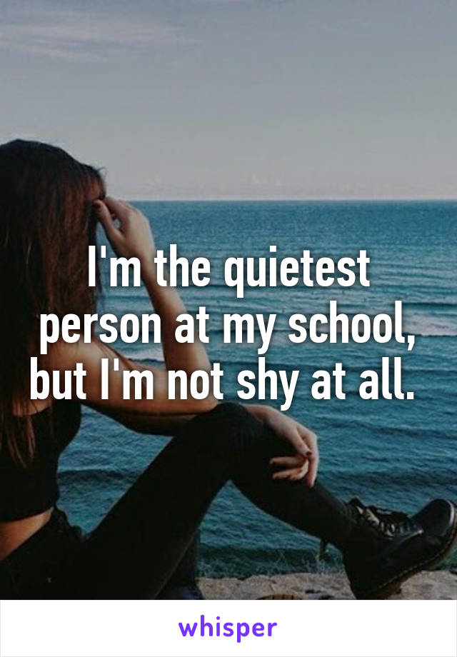 I'm the quietest person at my school, but I'm not shy at all. 