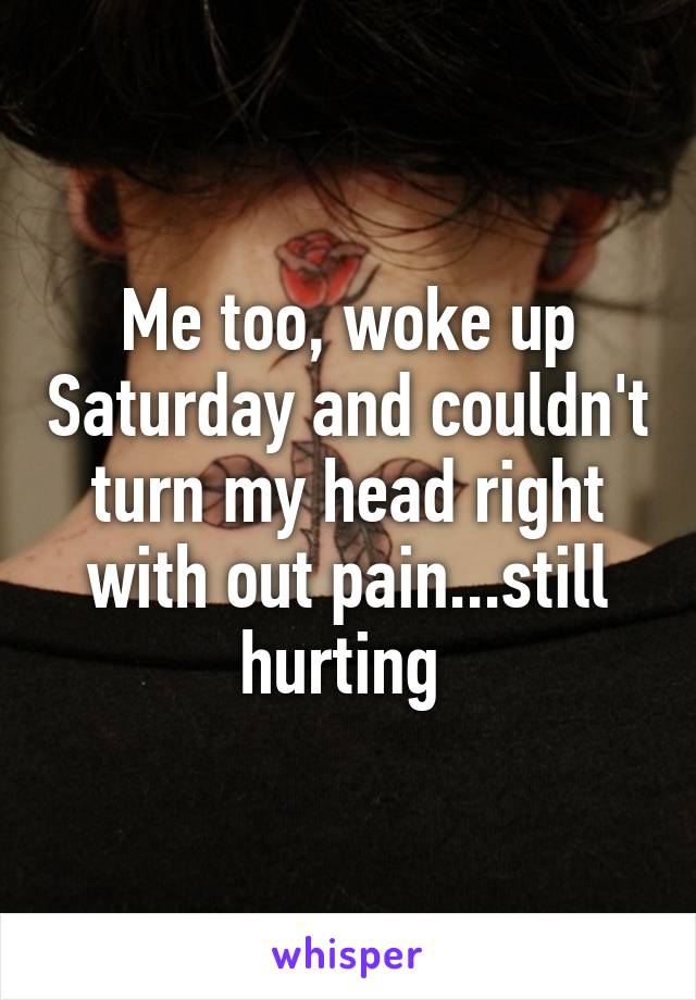 Me too, woke up Saturday and couldn't turn my head right with out pain...still hurting 