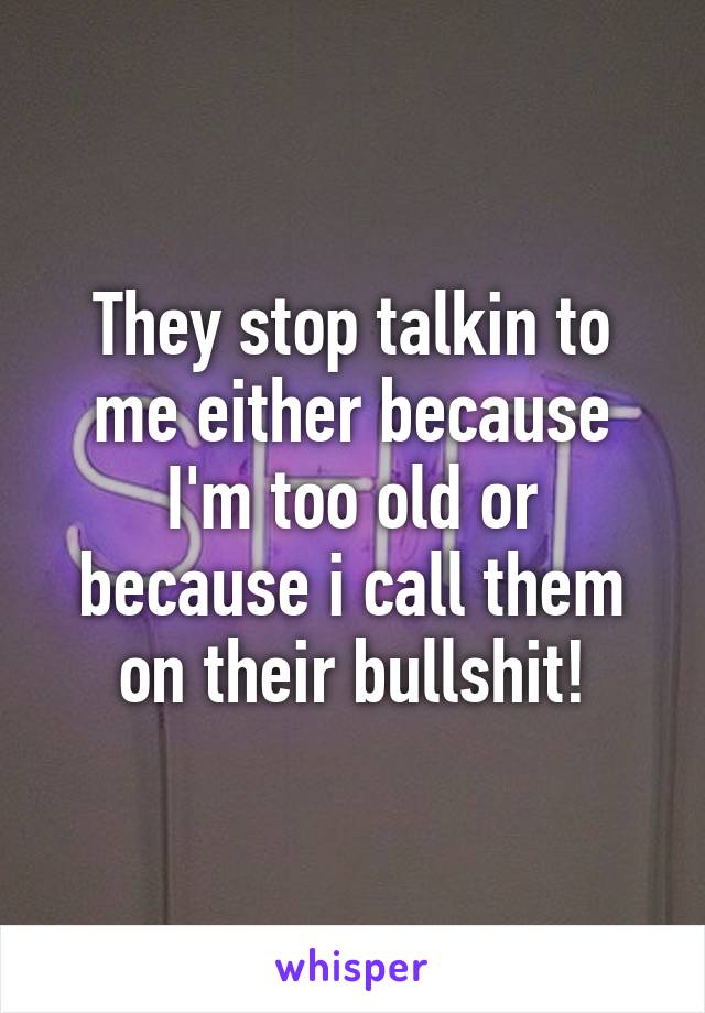 They stop talkin to me either because I'm too old or because i call them on their bullshit!