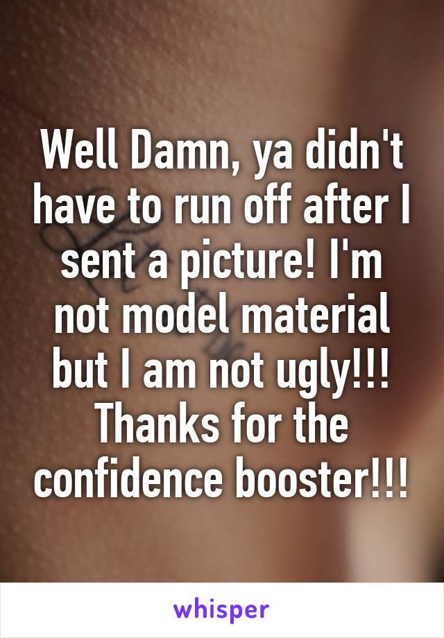 Well Damn, ya didn't have to run off after I sent a picture! I'm not model material but I am not ugly!!! Thanks for the confidence booster!!!