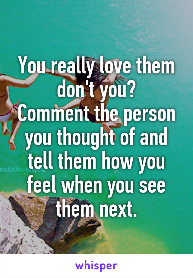 You really love them don't you?
Comment the person you thought of and tell them how you feel when you see them next.