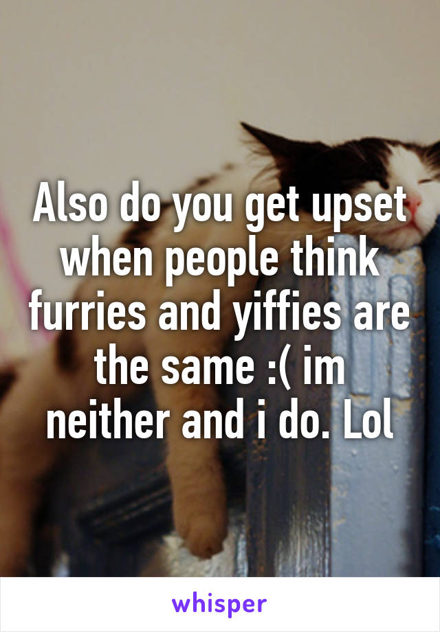 Also do you get upset when people think furries and yiffies are the same :( im neither and i do. Lol