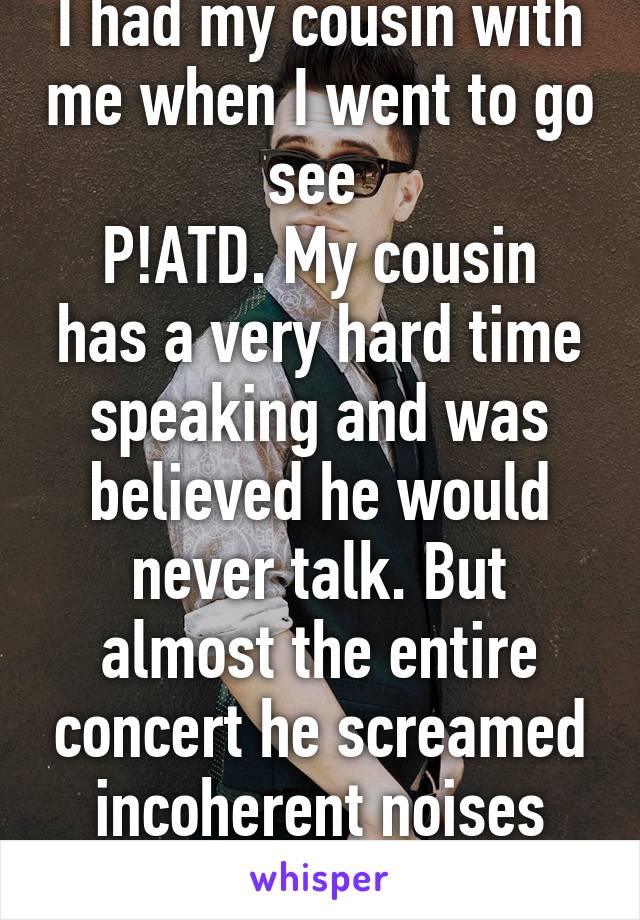 I had my cousin with me when I went to go see 
P!ATD. My cousin has a very hard time speaking and was believed he would never talk. But almost the entire concert he screamed incoherent noises and Bee-Dan