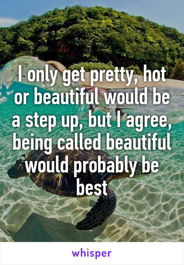 I only get pretty, hot or beautiful would be a step up, but I agree, being called beautiful would probably be best