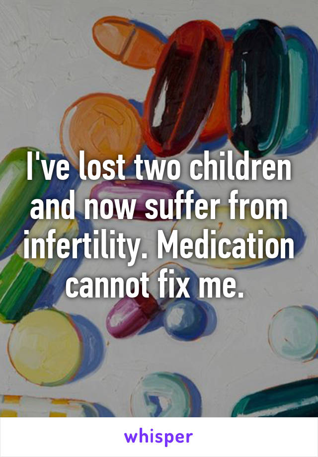 I've lost two children and now suffer from infertility. Medication cannot fix me. 