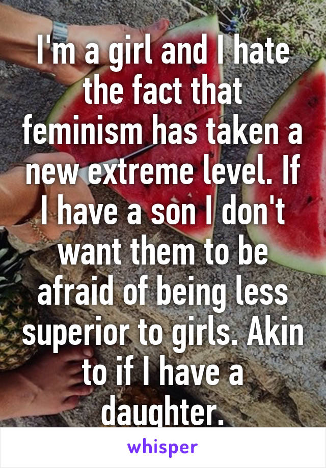 I'm a girl and I hate the fact that feminism has taken a new extreme level. If I have a son I don't want them to be afraid of being less superior to girls. Akin to if I have a daughter.