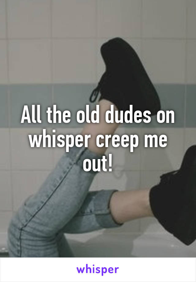 All the old dudes on whisper creep me out!