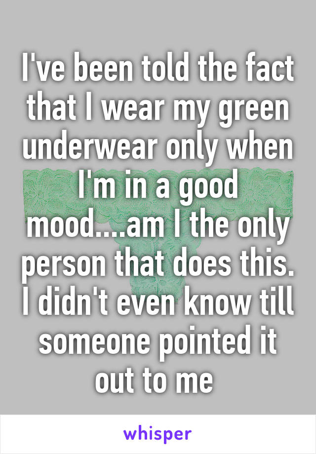 I've been told the fact that I wear my green underwear only when I'm in a good mood....am I the only person that does this. I didn't even know till someone pointed it out to me 