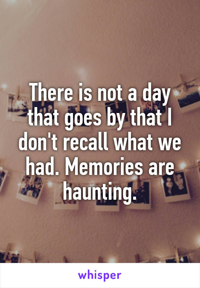 There is not a day that goes by that I don't recall what we had. Memories are haunting.