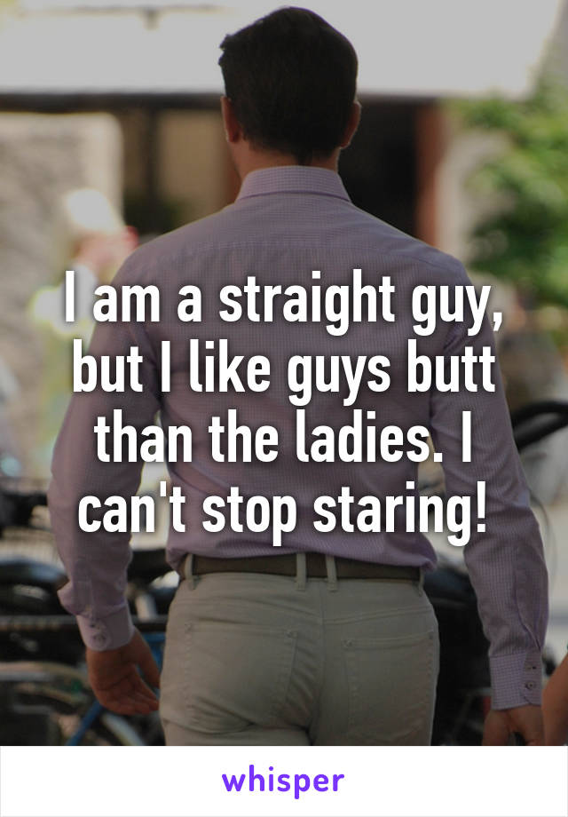 I am a straight guy, but I like guys butt than the ladies. I can't stop staring!