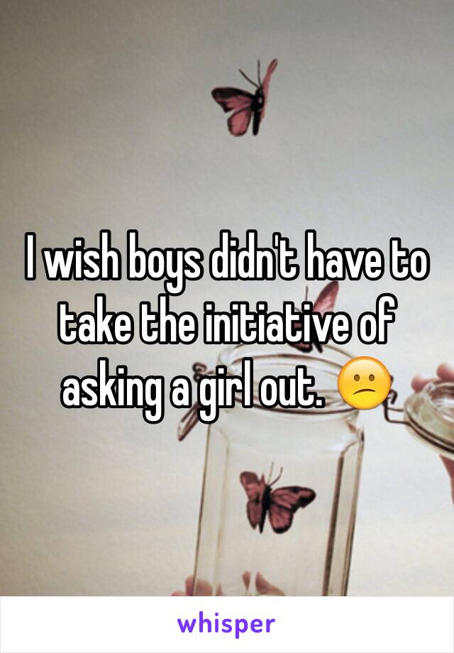 I wish boys didn't have to take the initiative of asking a girl out. 😕