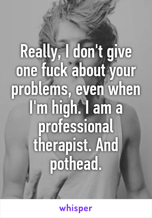 Really, I don't give one fuck about your problems, even when I'm high. I am a professional therapist. And pothead.