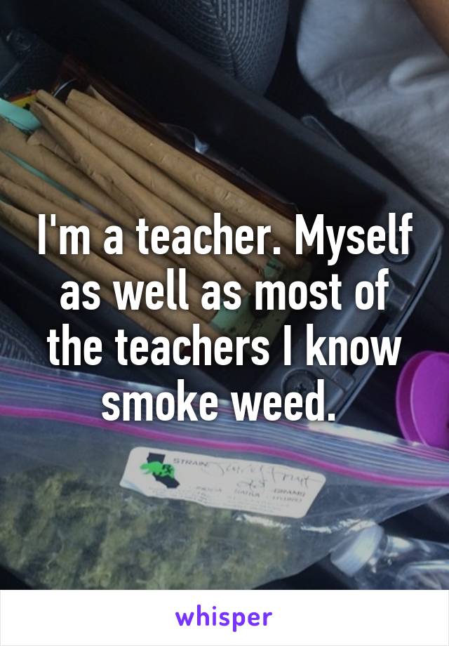 I'm a teacher. Myself as well as most of the teachers I know smoke weed. 