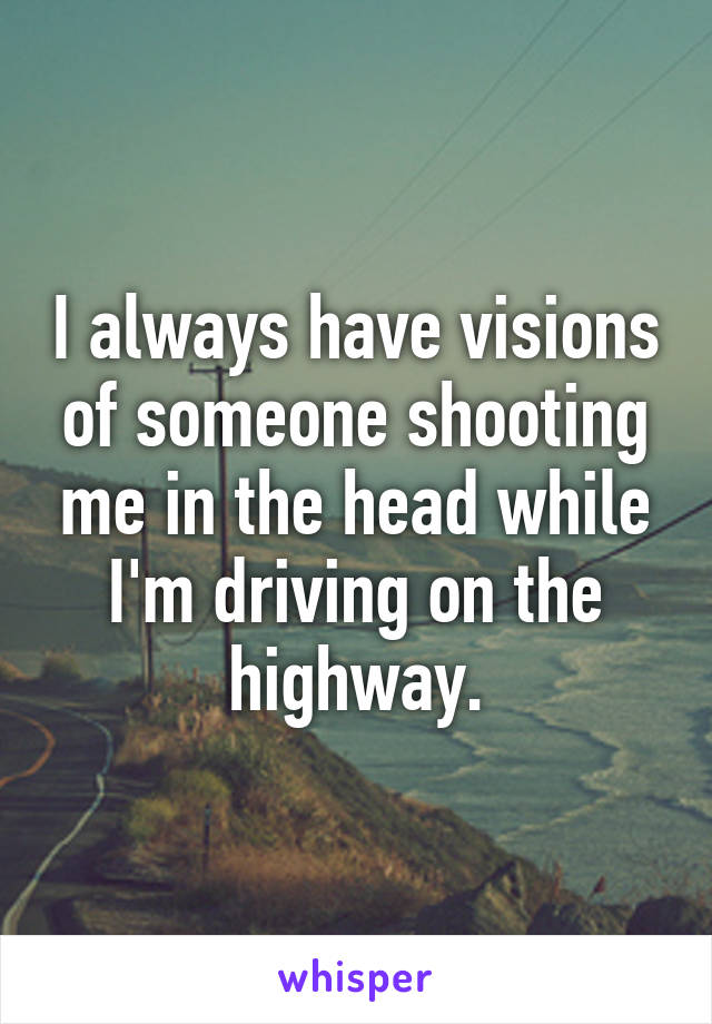 I always have visions of someone shooting me in the head while I'm driving on the highway.