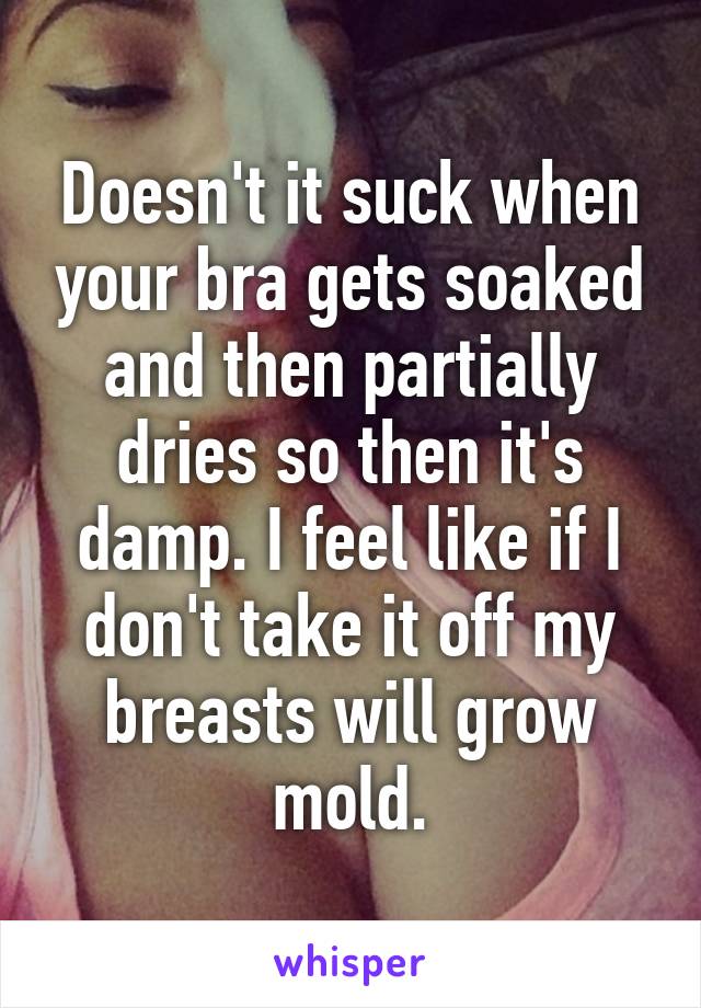 Doesn't it suck when your bra gets soaked and then partially dries so then it's damp. I feel like if I don't take it off my breasts will grow mold.