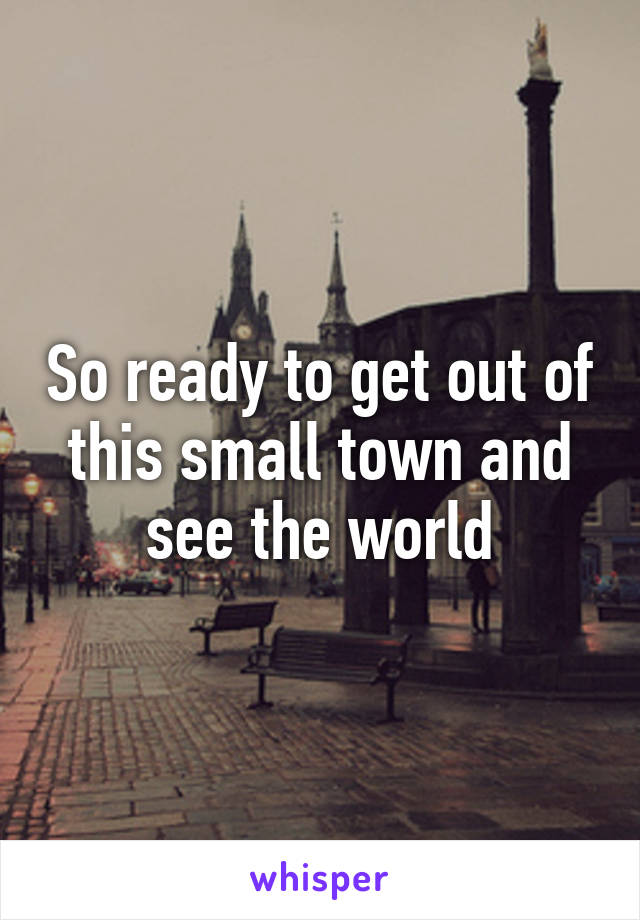 So ready to get out of this small town and see the world