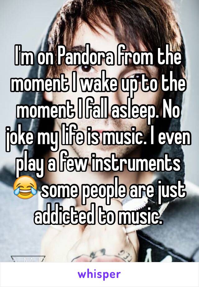 I'm on Pandora from the moment I wake up to the moment I fall asleep. No joke my life is music. I even play a few instruments 😂 some people are just addicted to music.