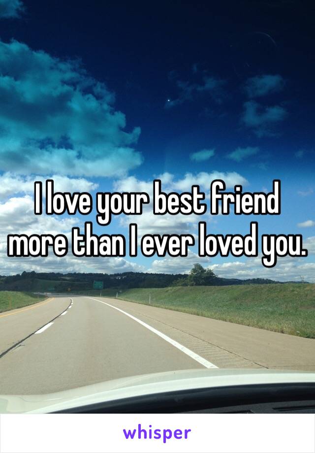 I love your best friend more than I ever loved you.