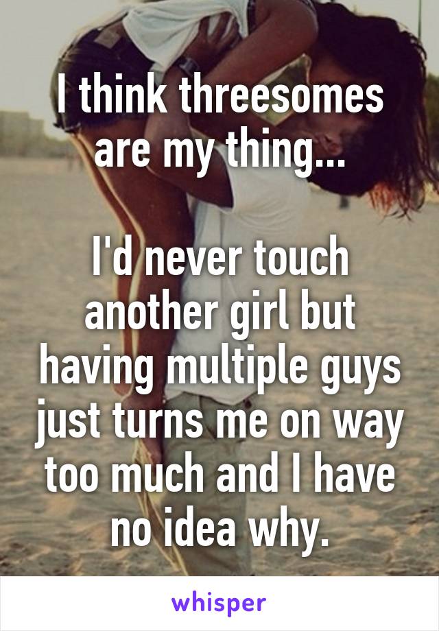 I think threesomes are my thing...

I'd never touch another girl but having multiple guys just turns me on way too much and I have no idea why.