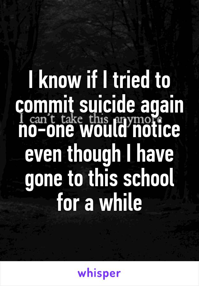 I know if I tried to commit suicide again no-one would notice even though I have gone to this school for a while