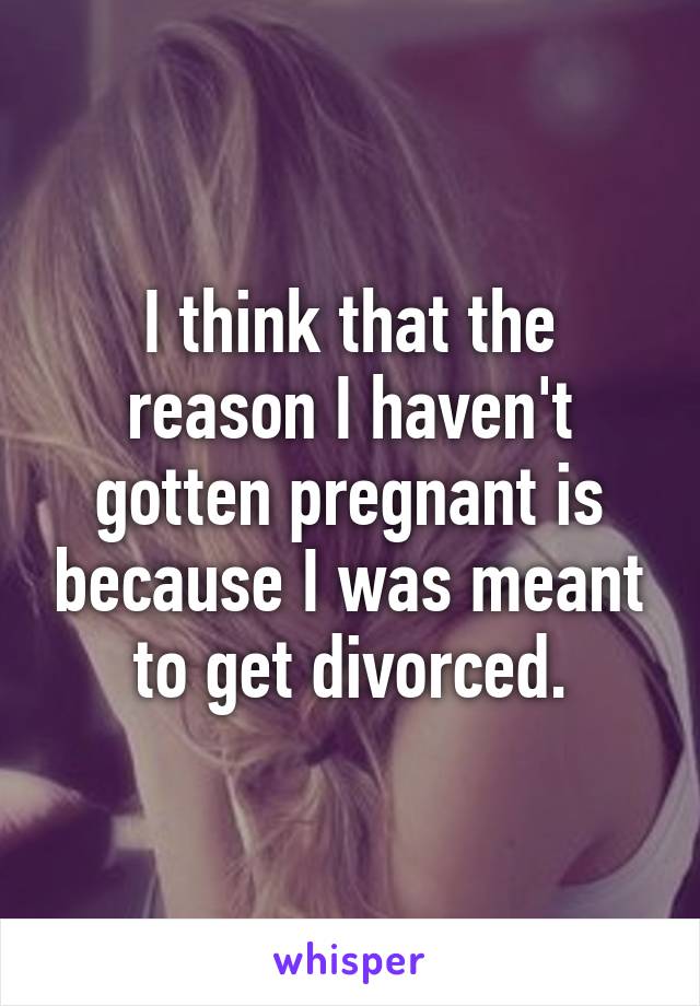 I think that the reason I haven't gotten pregnant is because I was meant to get divorced.