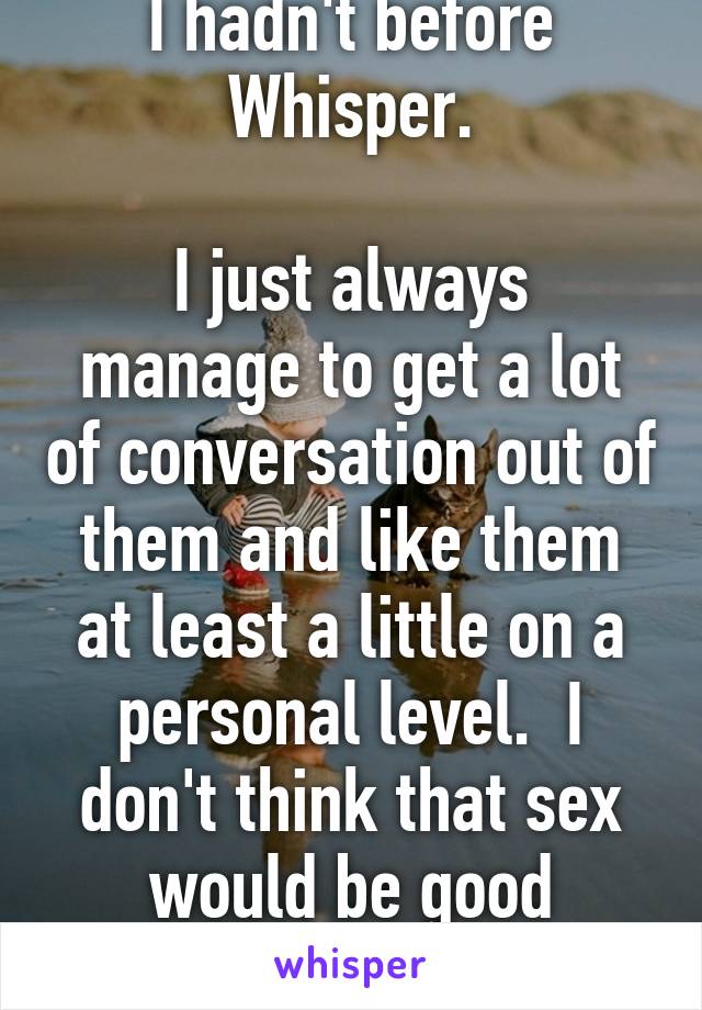 I hadn't before Whisper.

I just always manage to get a lot of conversation out of them and like them at least a little on a personal level.  I don't think that sex would be good without some of that.