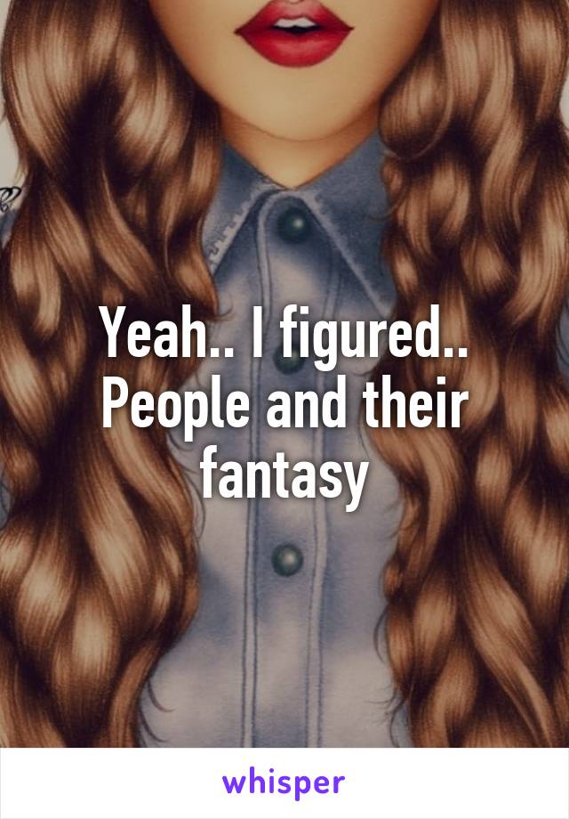 Yeah.. I figured.. People and their fantasy