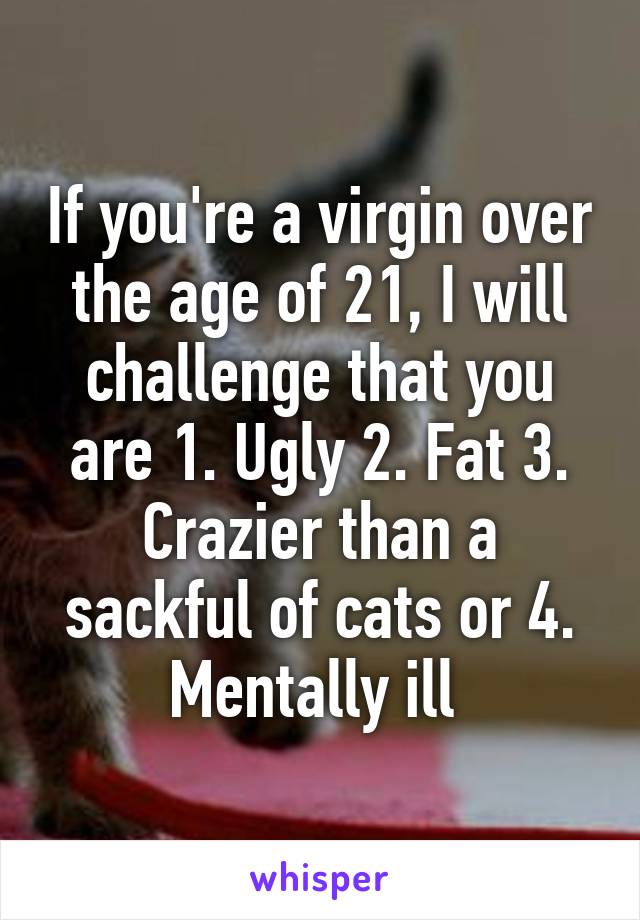 If you're a virgin over the age of 21, I will challenge that you are 1. Ugly 2. Fat 3. Crazier than a sackful of cats or 4. Mentally ill 