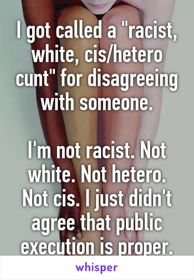 I got called a "racist, white, cis/hetero cunt" for disagreeing with someone.

I'm not racist. Not white. Not hetero. Not cis. I just didn't agree that public execution is proper.