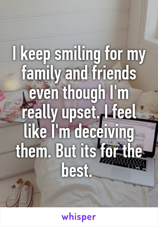 I keep smiling for my family and friends even though I'm really upset. I feel like I'm deceiving them. But its for the best. 