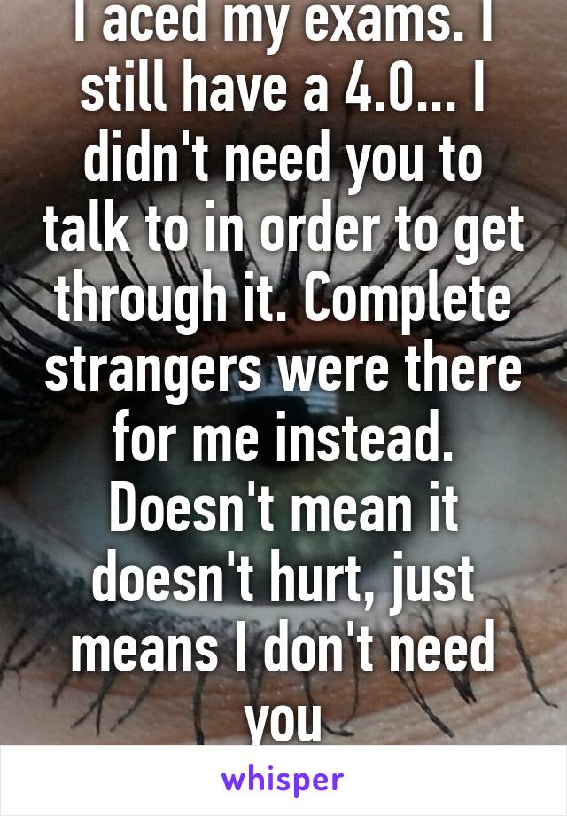 I aced my exams. I still have a 4.0... I didn't need you to talk to in order to get through it. Complete strangers were there for me instead. Doesn't mean it doesn't hurt, just means I don't need you
