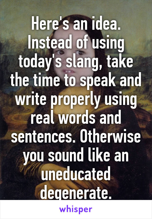 Here's an idea. Instead of using today's slang, take the time to speak and write properly using real words and sentences. Otherwise you sound like an uneducated degenerate.