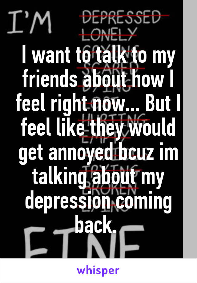 I want to talk to my friends about how I feel right now... But I feel like they would get annoyed bcuz im talking about my depression coming back. 