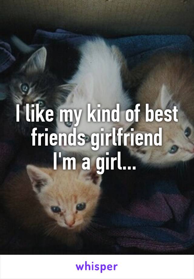 I like my kind of best friends girlfriend
I'm a girl... 