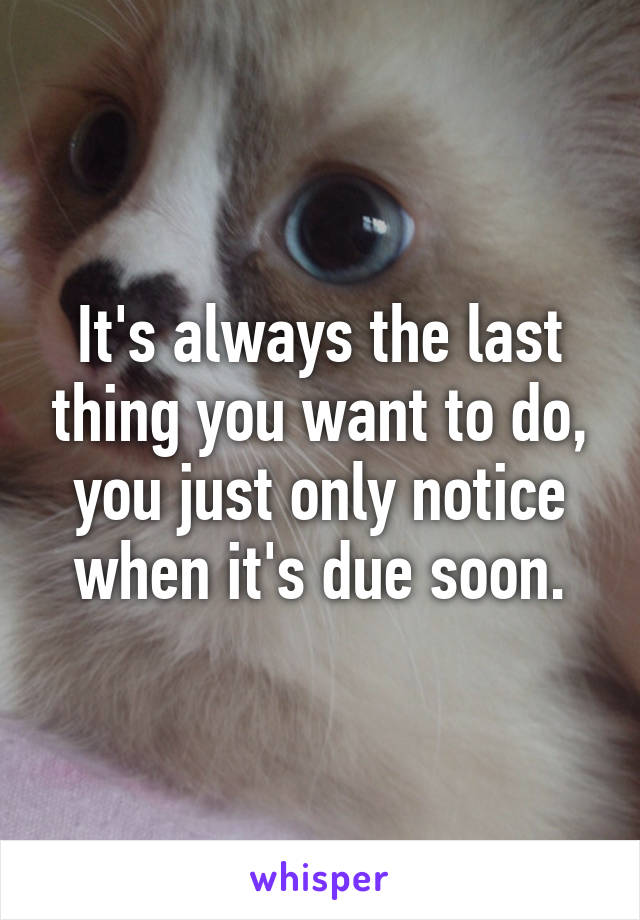 It's always the last thing you want to do, you just only notice when it's due soon.