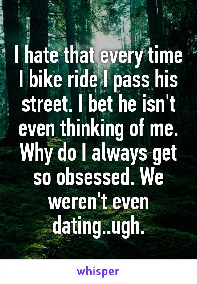 I hate that every time I bike ride I pass his street. I bet he isn't even thinking of me. Why do I always get so obsessed. We weren't even dating..ugh.