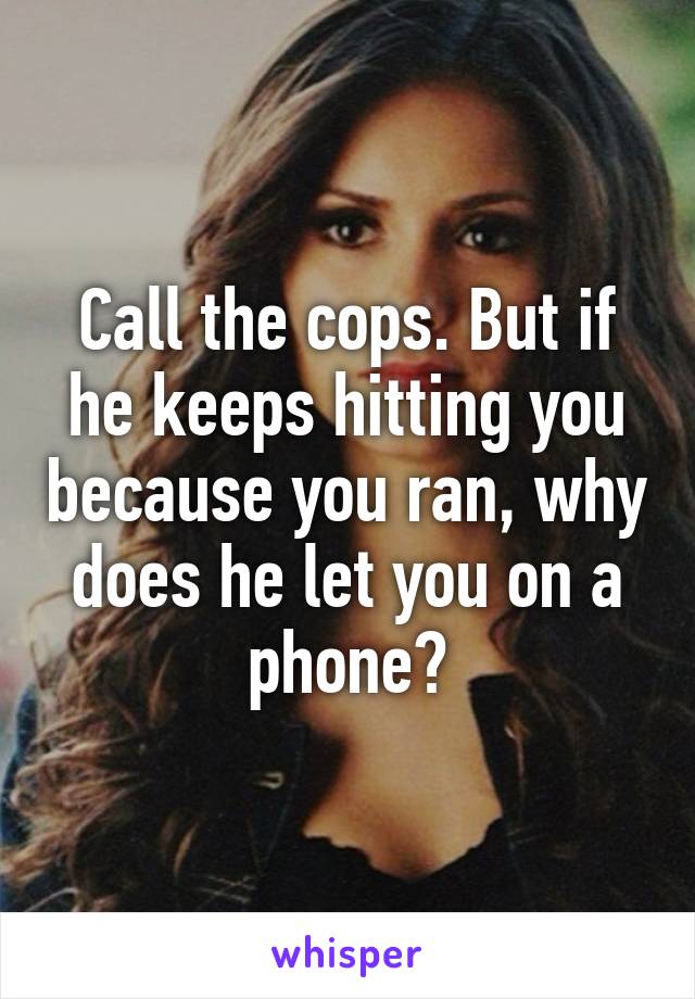 Call the cops. But if he keeps hitting you because you ran, why does he let you on a phone?