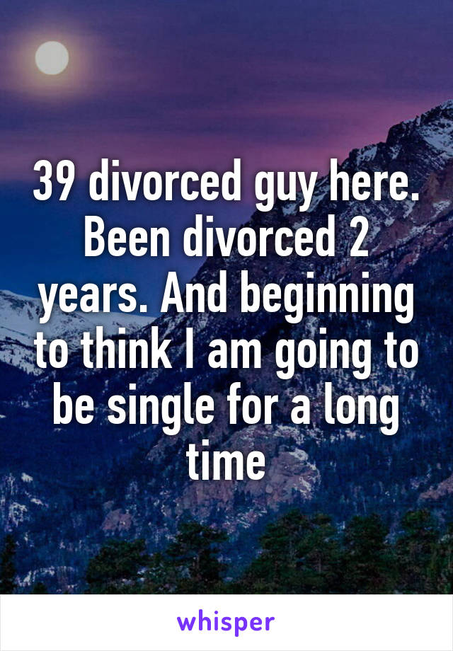 39 divorced guy here. Been divorced 2 years. And beginning to think I am going to be single for a long time