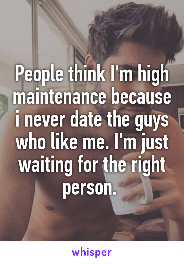 People think I'm high maintenance because i never date the guys who like me. I'm just waiting for the right person. 