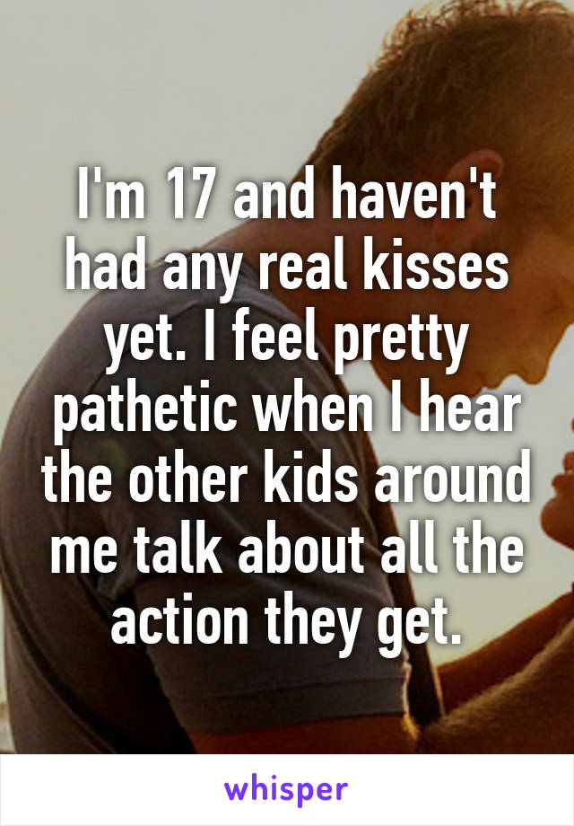 I'm 17 and haven't had any real kisses yet. I feel pretty pathetic when I hear the other kids around me talk about all the action they get.