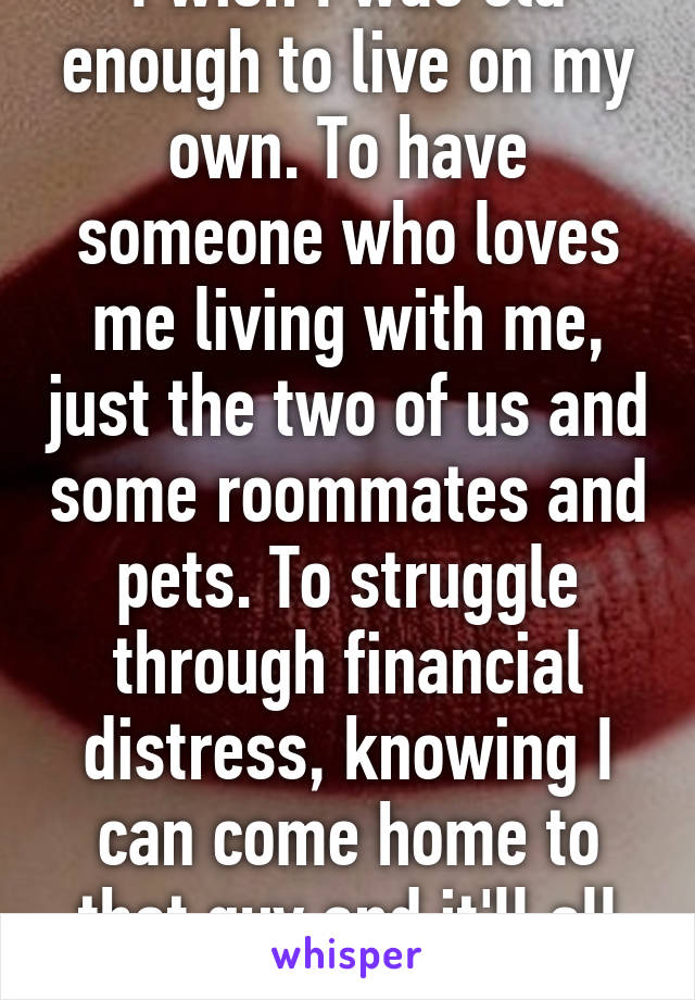 I wish I was old enough to live on my own. To have someone who loves me living with me, just the two of us and some roommates and pets. To struggle through financial distress, knowing I can come home to that guy and it'll all seem ok. 