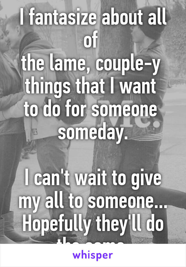 I fantasize about all of 
the lame, couple-y 
things that I want 
to do for someone 
someday.

I can't wait to give my all to someone... Hopefully they'll do the same.